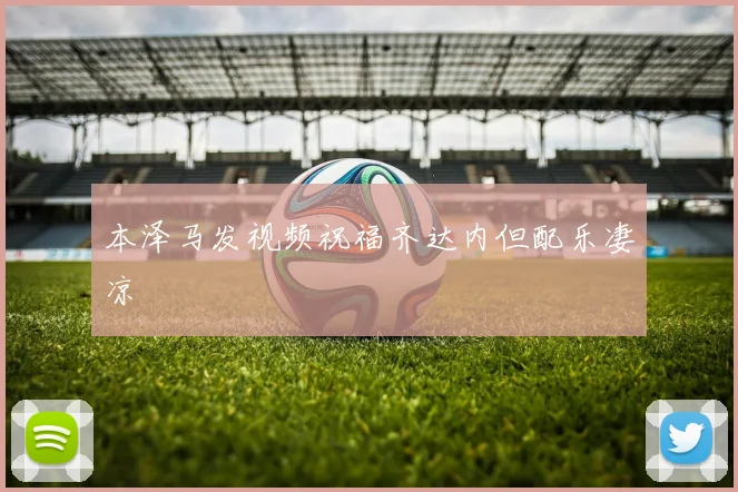 本泽马发视频祝福齐达内但配乐凄凉