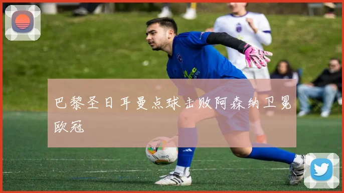 巴黎圣日耳曼点球击败阿森纳卫冕欧冠