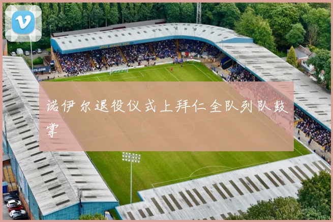 诺伊尔退役仪式上拜仁全队列队鼓掌