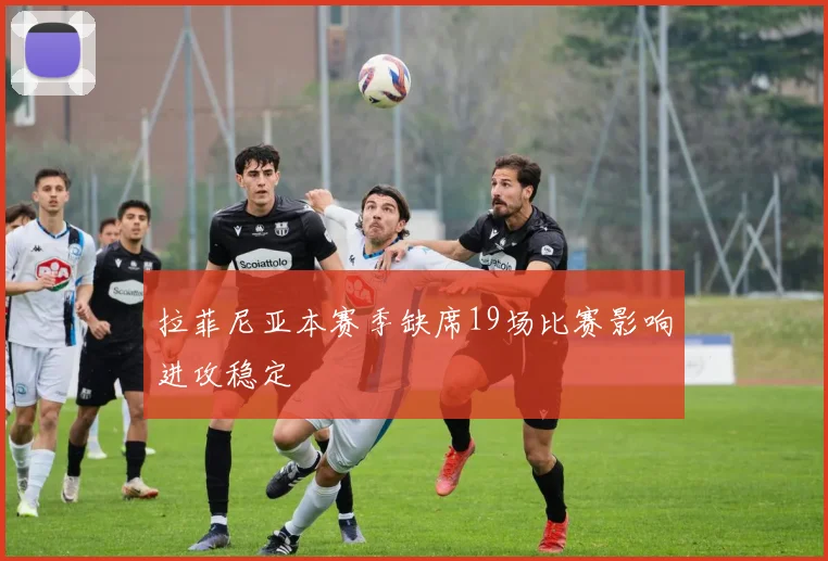 拉菲尼亚本赛季缺席19场比赛影响进攻稳定